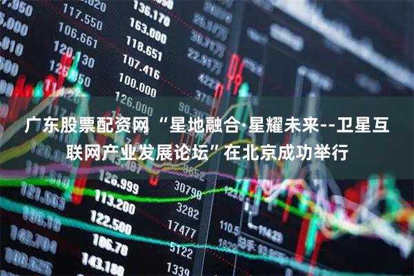 广东股票配资网 “星地融合·星耀未来--卫星互联网产业发展论坛”在北京成功举行