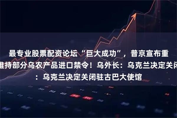 最专业股票配资论坛 “巨大成功”,普京宣布重大消息!波兰维持部分乌农产品进口禁令!乌外长:乌克兰决定关闭驻古巴大使馆