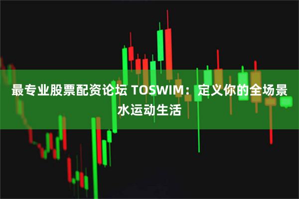 最专业股票配资论坛 TOSWIM:定义你的全场景水运动生活