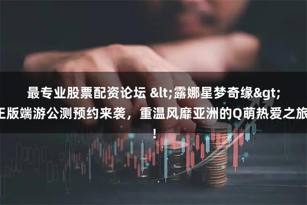 最专业股票配资论坛 <露娜星梦奇缘>正版端游公测预约来袭,重温风靡亚洲的Q萌热爱之旅!