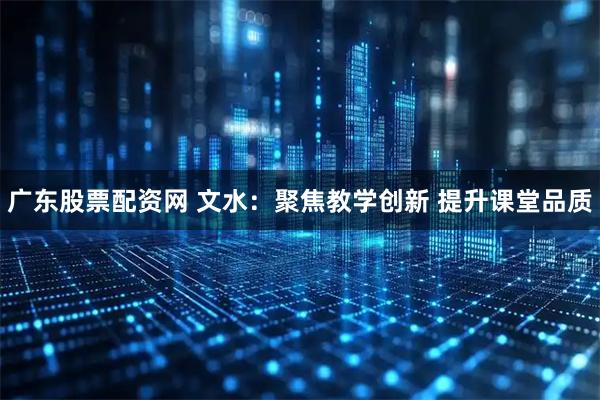 广东股票配资网 文水:聚焦教学创新 提升课堂品质