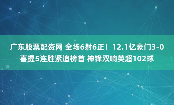广东股票配资网 全场6射6正!12.1亿豪门3-0喜提5连胜紧追榜首 神锋双响英超102球