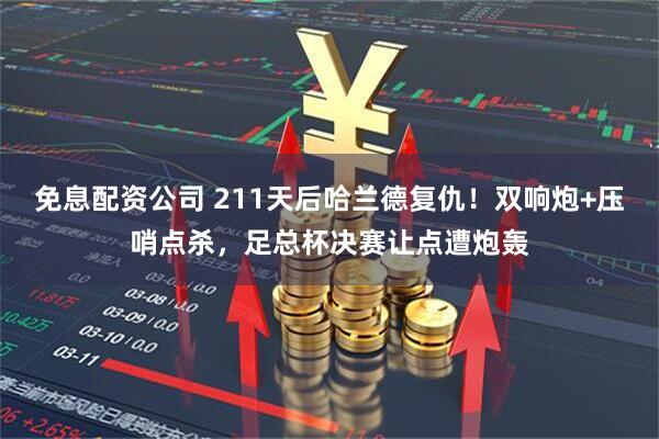 免息配资公司 211天后哈兰德复仇！双响炮+压哨点杀，足总杯决赛让点遭炮轰