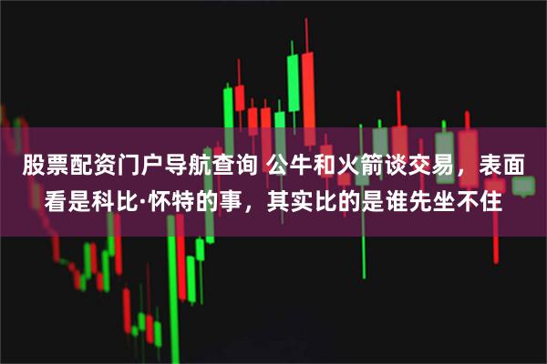 股票配资门户导航查询 公牛和火箭谈交易，表面看是科比·怀特的事，其实比的是谁先坐不住