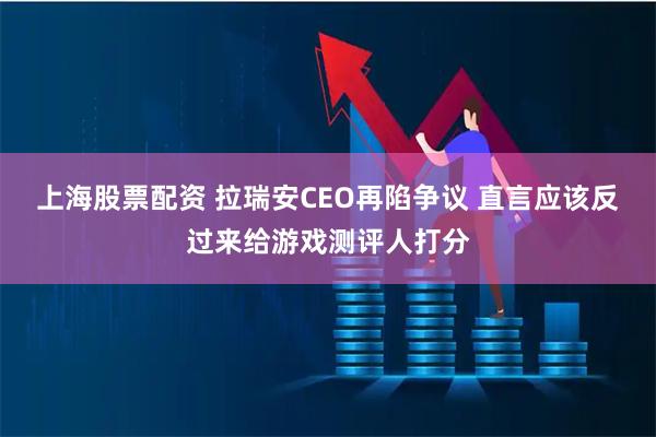 上海股票配资 拉瑞安CEO再陷争议 直言应该反过来给游戏测评人打分