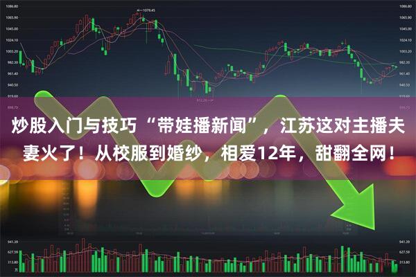 炒股入门与技巧 “带娃播新闻”，江苏这对主播夫妻火了！从校服到婚纱，相爱12年，甜翻全网！
