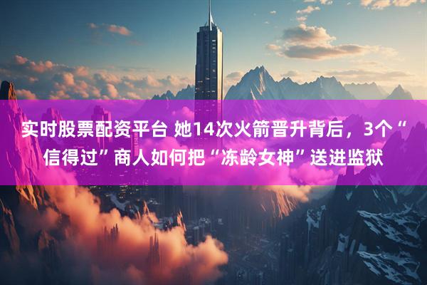 实时股票配资平台 她14次火箭晋升背后，3个“信得过”商人如何把“冻龄女神”送进监狱