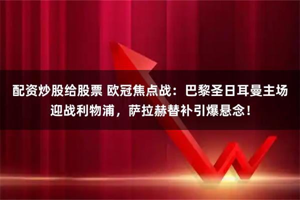 配资炒股给股票 欧冠焦点战：巴黎圣日耳曼主场迎战利物浦，萨拉赫替补引爆悬念！