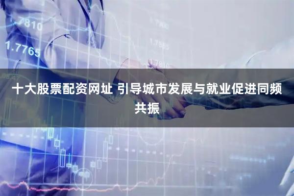 十大股票配资网址 引导城市发展与就业促进同频共振