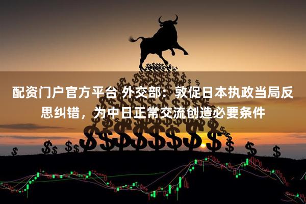 配资门户官方平台 外交部：敦促日本执政当局反思纠错，为中日正常交流创造必要条件