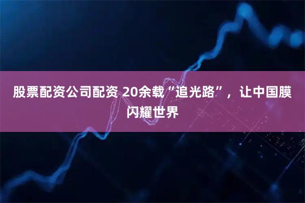 股票配资公司配资 20余载“追光路”，让中国膜闪耀世界