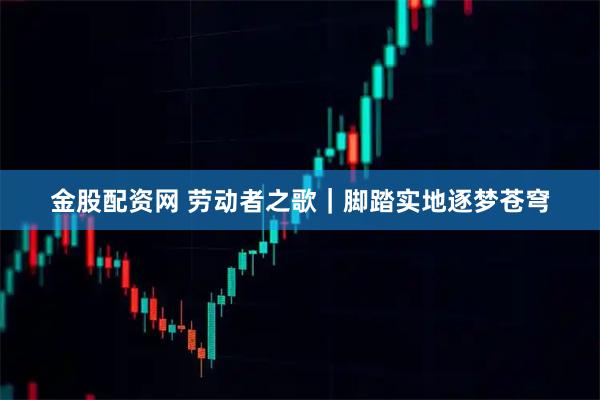 金股配资网 劳动者之歌｜脚踏实地逐梦苍穹