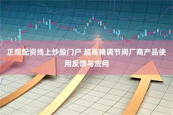 正规配资线上炒股门户 超高精调节阀厂商产品使用反馈与应用
